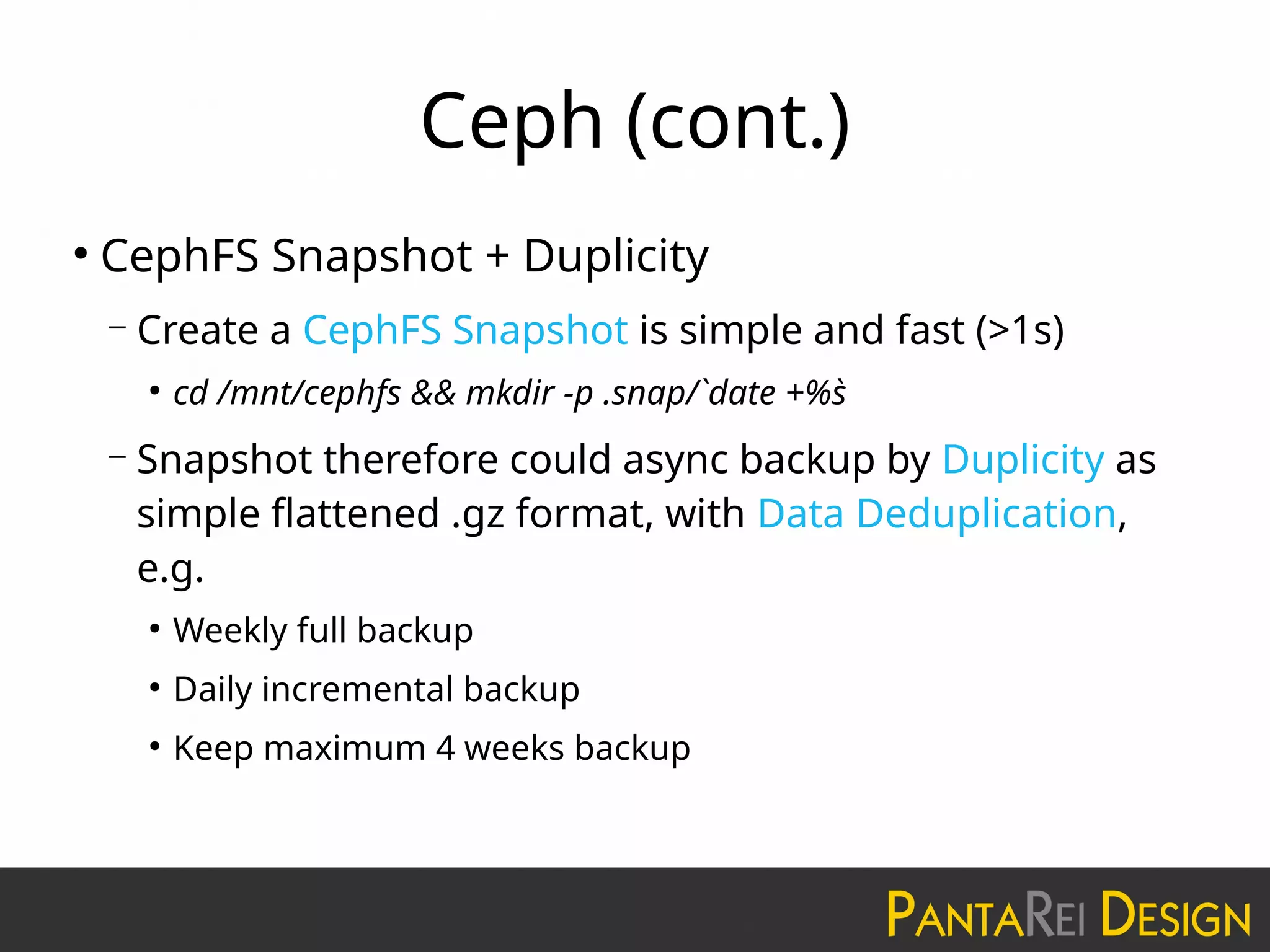 Ceph (cont.)
●
CephFS Snapshot + Duplicity
– Create a CephFS Snapshot is simple and fast (>1s)
●
cd /mnt/cephfs && mkdir -p .snap/`date +%s`
– Snapshot therefore could async backup by Duplicity as
simple flattened .gz format, with Data Deduplication,
e.g.
●
Weekly full backup
●
Daily incremental backup
●
Keep maximum 4 weeks backup
 