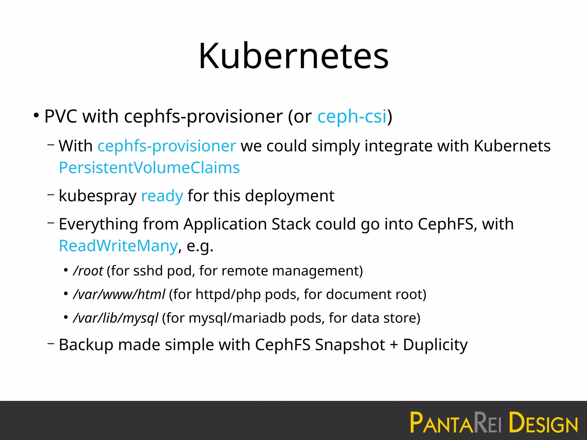 Kubernetes
●
PVC with cephfs-provisioner (or ceph-csi)
– With cephfs-provisioner we could simply integrate with Kubernets
PersistentVolumeClaims
– kubespray ready for this deployment
– Everything from Application Stack could go into CephFS, with
ReadWriteMany, e.g.
●
/root (for sshd pod, for remote management)
●
/var/www/html (for httpd/php pods, for document root)
●
/var/lib/mysql (for mysql/mariadb pods, for data store)
– Backup made simple with CephFS Snapshot + Duplicity
 