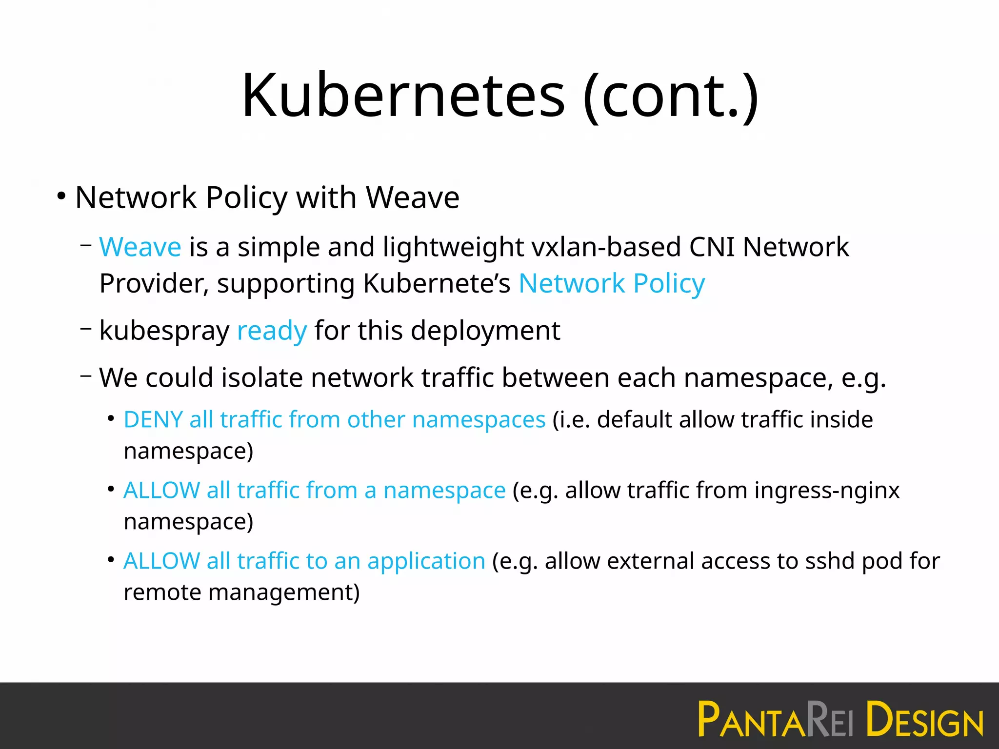 Kubernetes (cont.)
●
Network Policy with Weave
– Weave is a simple and lightweight vxlan-based CNI Network
Provider, supporting Kubernete’s Network Policy
– kubespray ready for this deployment
– We could isolate network traffic between each namespace, e.g.
●
DENY all traffic from other namespaces (i.e. default allow traffic inside
namespace)
●
ALLOW all traffic from a namespace (e.g. allow traffic from ingress-nginx
namespace)
●
ALLOW all traffic to an application (e.g. allow external access to sshd pod for
remote management)
 