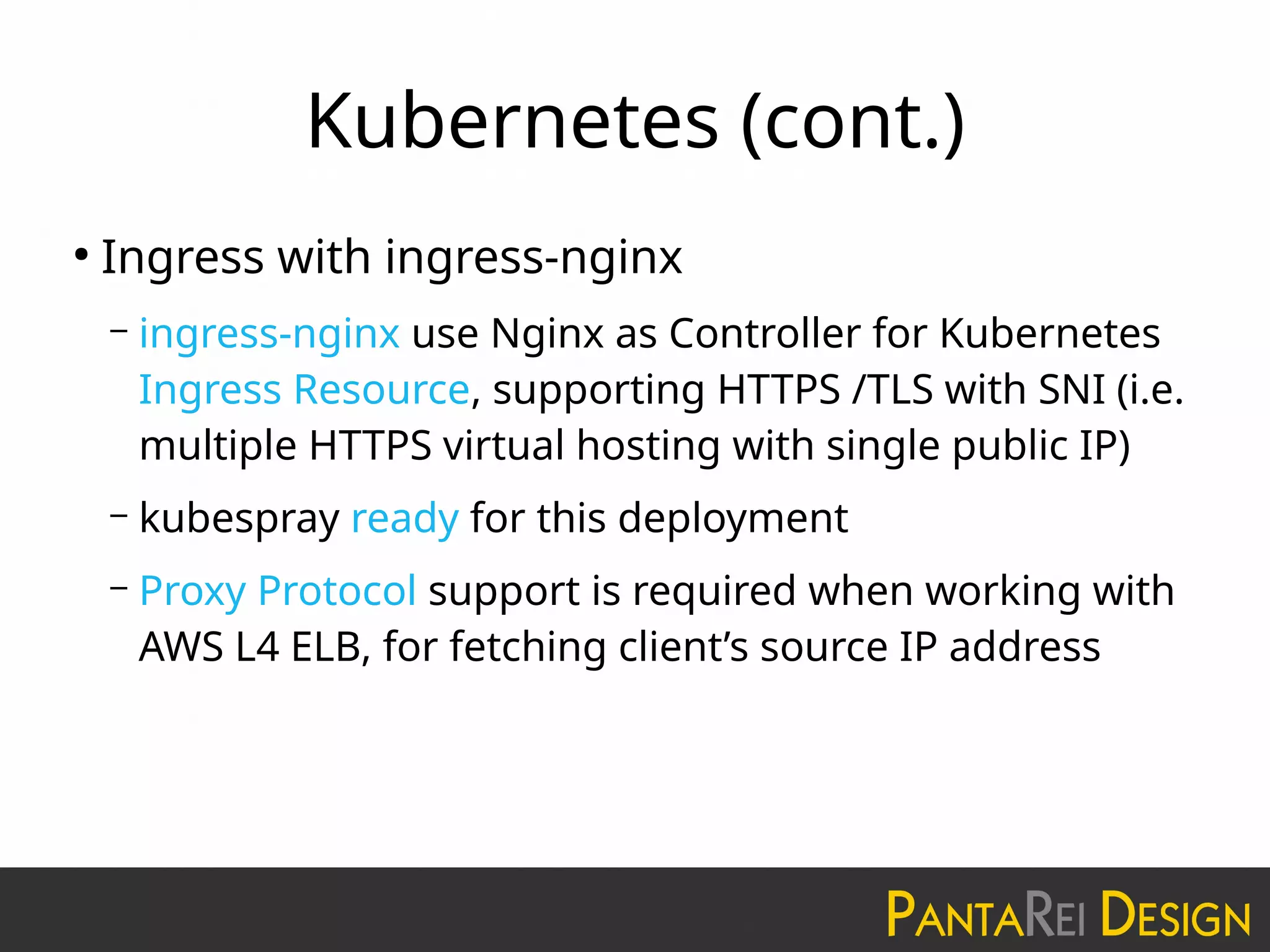 Kubernetes (cont.)
●
Ingress with ingress-nginx
– ingress-nginx use Nginx as Controller for Kubernetes
Ingress Resource, supporting HTTPS /TLS with SNI (i.e.
multiple HTTPS virtual hosting with single public IP)
– kubespray ready for this deployment
– Proxy Protocol support is required when working with
AWS L4 ELB, for fetching client’s source IP address
 