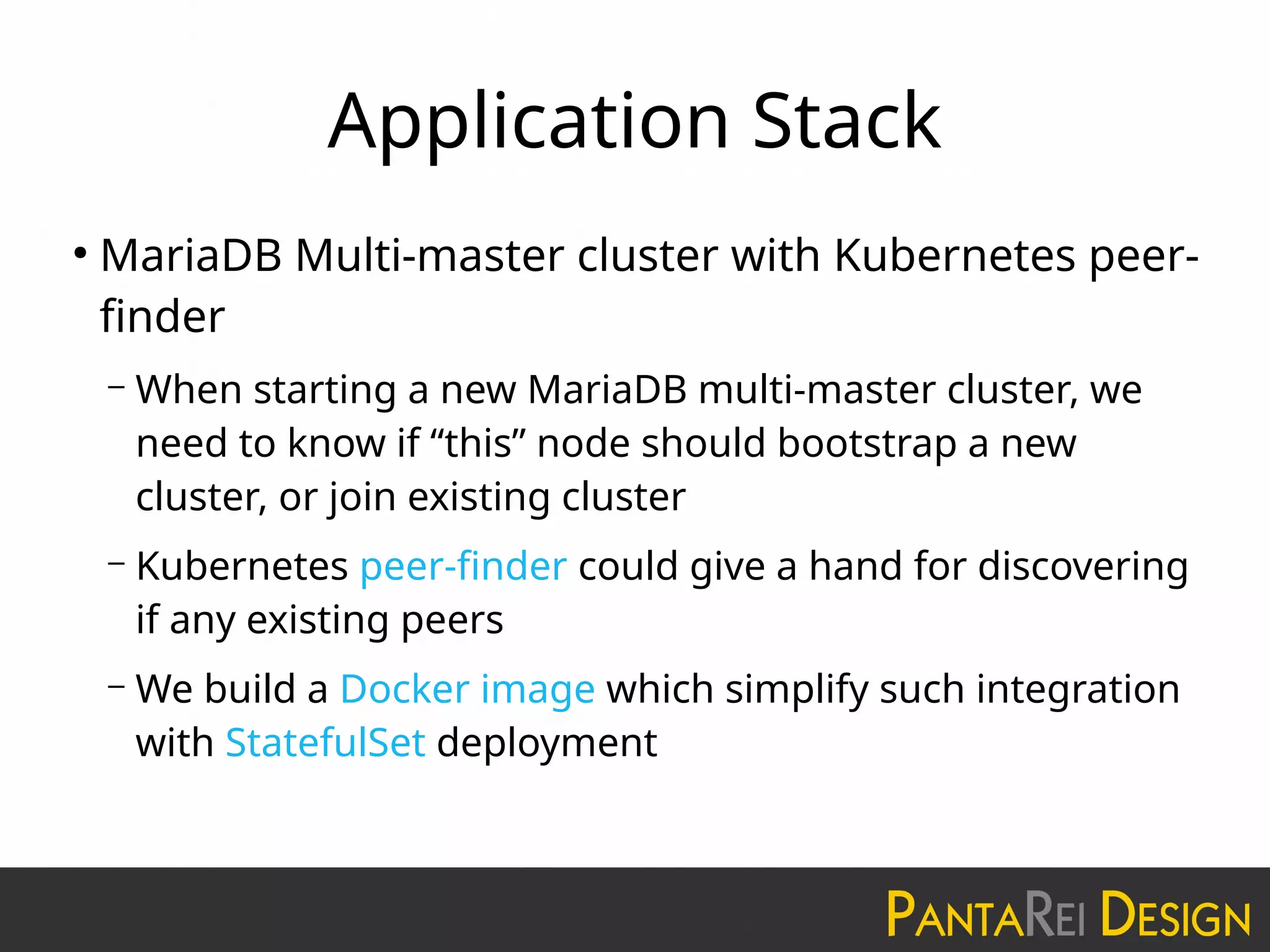 Application Stack
●
MariaDB Multi-master cluster with Kubernetes peer-
finder
– When starting a new MariaDB multi-master cluster, we
need to know if “this” node should bootstrap a new
cluster, or join existing cluster
– Kubernetes peer-finder could give a hand for discovering
if any existing peers
– We build a Docker image which simplify such integration
with StatefulSet deployment
 