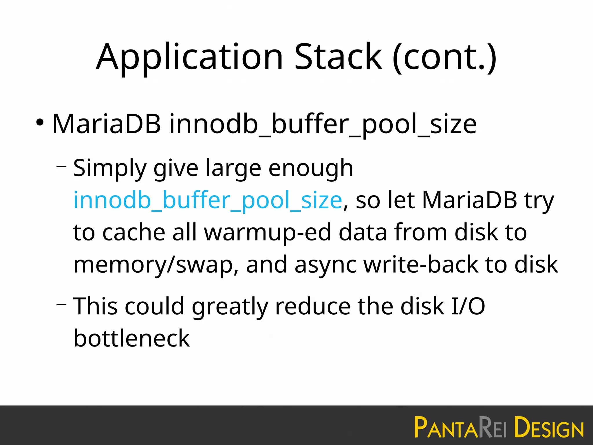 Application Stack (cont.)
●
MariaDB innodb_buffer_pool_size
– Simply give large enough
innodb_buffer_pool_size, so let MariaDB try
to cache all warmup-ed data from disk to
memory/swap, and async write-back to disk
– This could greatly reduce the disk I/O
bottleneck
 
