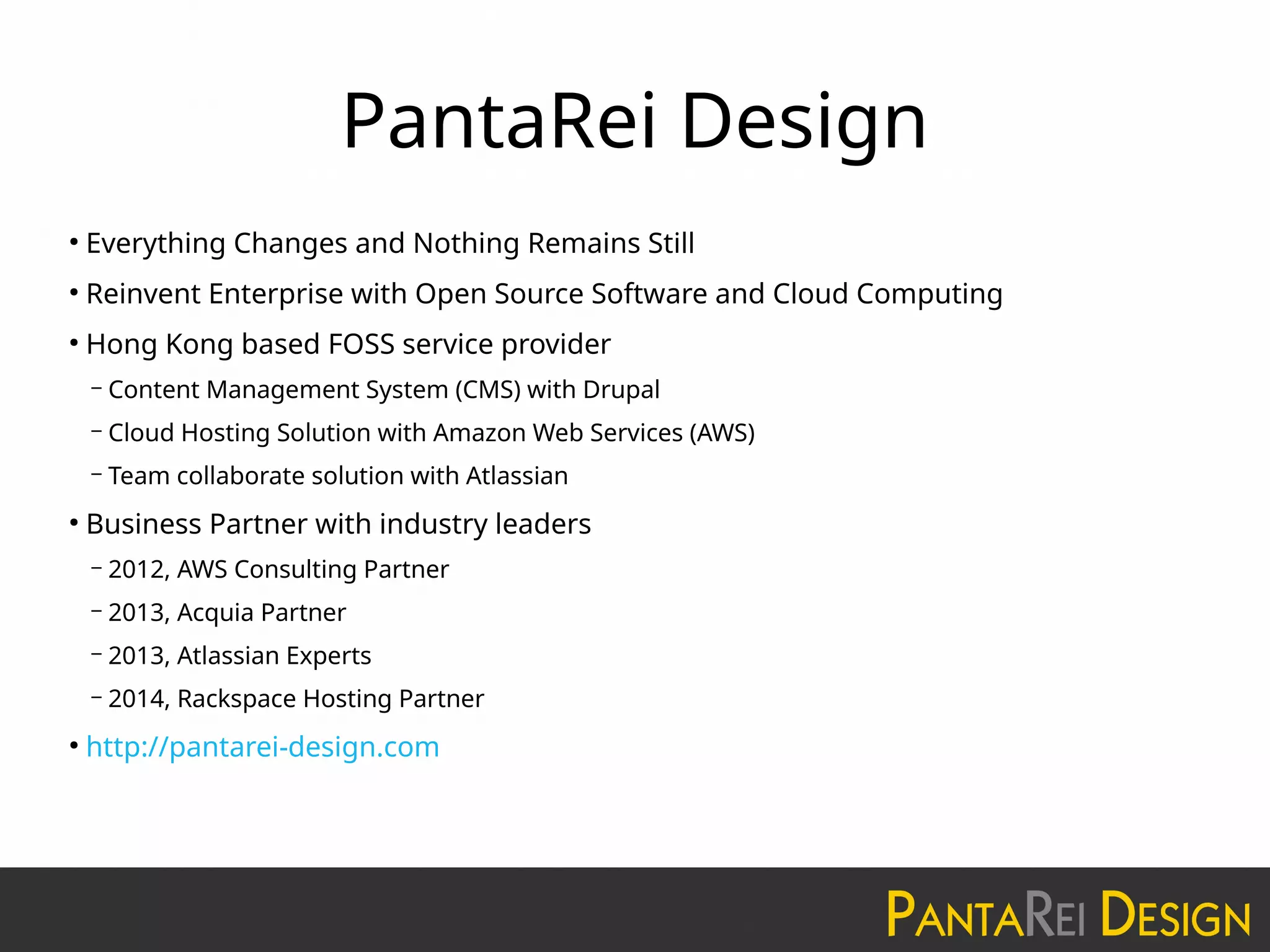 PantaRei Design
●
Everything Changes and Nothing Remains Still
●
Reinvent Enterprise with Open Source Software and Cloud Computing
●
Hong Kong based FOSS service provider
– Content Management System (CMS) with Drupal
– Cloud Hosting Solution with Amazon Web Services (AWS)
– Team collaborate solution with Atlassian
●
Business Partner with industry leaders
– 2012, AWS Consulting Partner
– 2013, Acquia Partner
– 2013, Atlassian Experts
– 2014, Rackspace Hosting Partner
●
http://pantarei-design.com
 