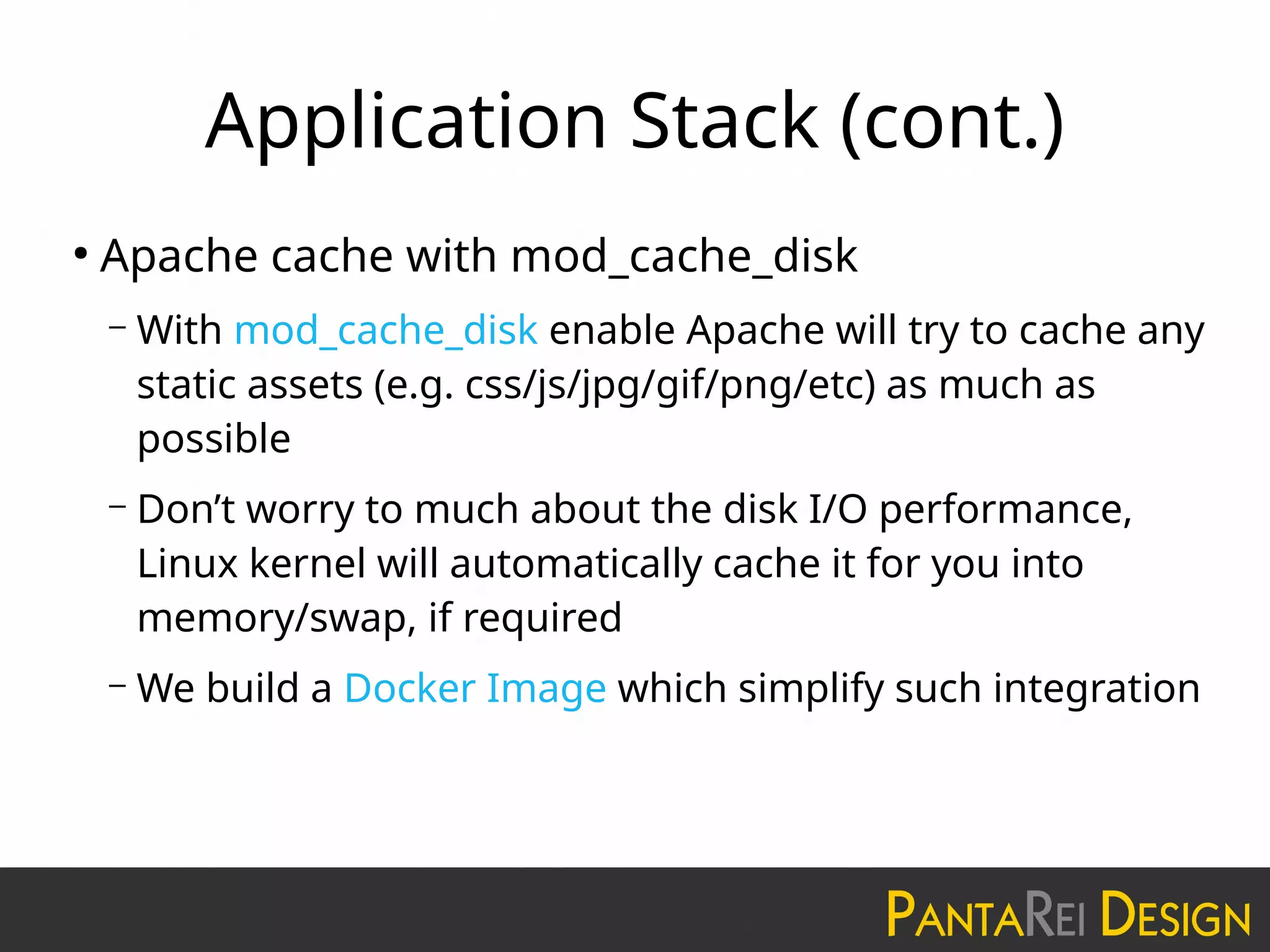 Application Stack (cont.)
●
Apache cache with mod_cache_disk
– With mod_cache_disk enable Apache will try to cache any
static assets (e.g. css/js/jpg/gif/png/etc) as much as
possible
– Don’t worry to much about the disk I/O performance,
Linux kernel will automatically cache it for you into
memory/swap, if required
– We build a Docker Image which simplify such integration
 