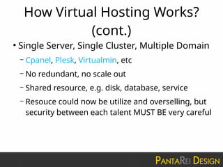 How Virtual Hosting Works?
(cont.)
●
Single Server, Single Cluster, Multiple Domain
– Cpanel, Plesk, Virtualmin, etc
– No redundant, no scale out
– Shared resource, e.g. disk, database, service
– Resouce could now be utilize and overselling, but
security between each talent MUST BE very careful
 