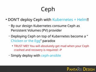Ceph
●
DON’T deploy Ceph with Kubernetes + Helm!!
– By our design Kubernetes consume Ceph as
Persistent Volumes (PV) provider
– Deploying Ceph on top of Kubernetes become a “
Chicken or the Egg” paradox
●
TRUST ME!! You will absolutely get mad when your Ceph
crashed and recovery is required :-P
– Simply deploy with ceph-ansible
 