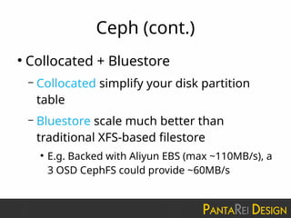 Ceph (cont.)
●
Collocated + Bluestore
– Collocated simplify your disk partition
table
– Bluestore scale much better than
traditional XFS-based filestore
●
E.g. Backed with Aliyun EBS (max ~110MB/s), a
3 OSD CephFS could provide ~60MB/s
 