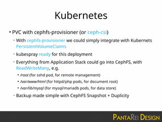 Kubernetes
●
PVC with cephfs-provisioner (or ceph-csi)
– With cephfs-provisioner we could simply integrate with Kubernets
PersistentVolumeClaims
– kubespray ready for this deployment
– Everything from Application Stack could go into CephFS, with
ReadWriteMany, e.g.
●
/root (for sshd pod, for remote management)
●
/var/www/html (for httpd/php pods, for document root)
●
/var/lib/mysql (for mysql/mariadb pods, for data store)
– Backup made simple with CephFS Snapshot + Duplicity
 