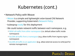 Kubernetes (cont.)
●
Network Policy with Weave
– Weave is a simple and lightweight vxlan-based CNI Network
Provider, supporting Kubernete’s Network Policy
– kubespray ready for this deployment
– We could isolate network traffic between each namespace, e.g.
●
DENY all traffic from other namespaces (i.e. default allow traffic inside
namespace)
●
ALLOW all traffic from a namespace (e.g. allow traffic from ingress-nginx
namespace)
●
ALLOW all traffic to an application (e.g. allow external access to sshd pod for
remote management)
 