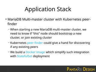 Application Stack
●
MariaDB Multi-master cluster with Kubernetes peer-
finder
– When starting a new MariaDB multi-master cluster, we
need to know if “this” node should bootstrap a new
cluster, or join existing cluster
– Kubernetes peer-finder could give a hand for discovering
if any existing peers
– We build a Docker image which simplify such integration
with StatefulSet deployment
 