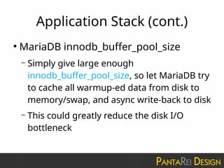 Application Stack (cont.)
●
MariaDB innodb_buffer_pool_size
– Simply give large enough
innodb_buffer_pool_size, so let MariaDB try
to cache all warmup-ed data from disk to
memory/swap, and async write-back to disk
– This could greatly reduce the disk I/O
bottleneck
 