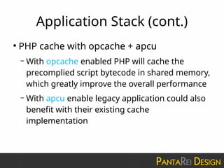 Application Stack (cont.)
●
PHP cache with opcache + apcu
– With opcache enabled PHP will cache the
precomplied script bytecode in shared memory,
which greatly improve the overall performance
– With apcu enable legacy application could also
benefit with their existing cache
implementation
 