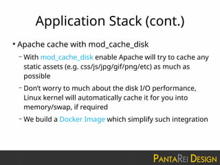 Application Stack (cont.)
●
Apache cache with mod_cache_disk
– With mod_cache_disk enable Apache will try to cache any
static assets (e.g. css/js/jpg/gif/png/etc) as much as
possible
– Don’t worry to much about the disk I/O performance,
Linux kernel will automatically cache it for you into
memory/swap, if required
– We build a Docker Image which simplify such integration
 