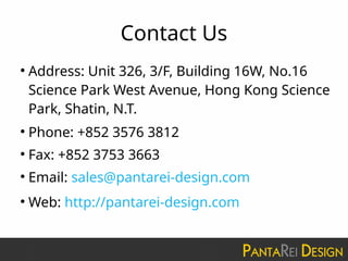 Contact Us
●
Address: Unit 326, 3/F, Building 16W, No.16
Science Park West Avenue, Hong Kong Science
Park, Shatin, N.T.
●
Phone: +852 3576 3812
●
Fax: +852 3753 3663
●
Email: sales@pantarei-design.com
●
Web: http://pantarei-design.com
 