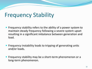 Frequency Stability
 Frequency stability refers to the ability of a power system to
maintain steady frequency following a severe system upset
resulting in a significant imbalance between generation and
load.
 Frequency instability leads to tripping of generating units
and/or loads.
 Frequency stability may be a short-term phenomenon or a
long-term phenomenon.
10
 