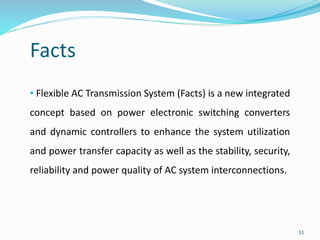 11
Facts
• Flexible AC Transmission System (Facts) is a new integrated
concept based on power electronic switching converters
and dynamic controllers to enhance the system utilization
and power transfer capacity as well as the stability, security,
reliability and power quality of AC system interconnections.
 
