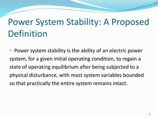 Power System Stability: A Proposed
Definition
• Power system stability is the ability of an electric power
system, for a given initial operating condition, to regain a
state of operating equilibrium after being subjected to a
physical disturbance, with most system variables bounded
so that practically the entire system remains intact.
4
 