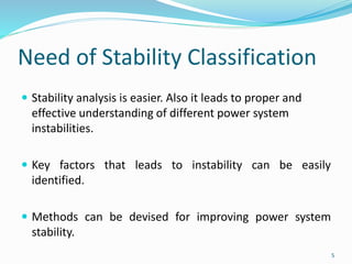 Need of Stability Classification
 Stability analysis is easier. Also it leads to proper and
effective understanding of different power system
instabilities.
 Key factors that leads to instability can be easily
identified.
 Methods can be devised for improving power system
stability.
5
 