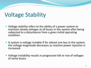 Voltage Stability
 Voltage stability refers to the ability of a power system to
maintain steady voltages at all buses in the system after being
subjected to a disturbance from a given initial operating
condition.
 A system is voltage instable if for atleast one bus in the system,
the voltage magnitude decreases as reactive power injection is
increased.
 Voltage instability results in progressive fall or rise of voltages
of some buses.
9
 