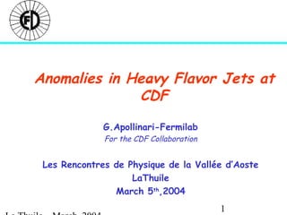 1
Anomalies in Heavy Flavor Jets at
CDF
G.Apollinari-Fermilab
For the CDF Collaboration
Les Rencontres de Physique de la Vallée d’Aoste
LaThuile
March 5th
,2004
 