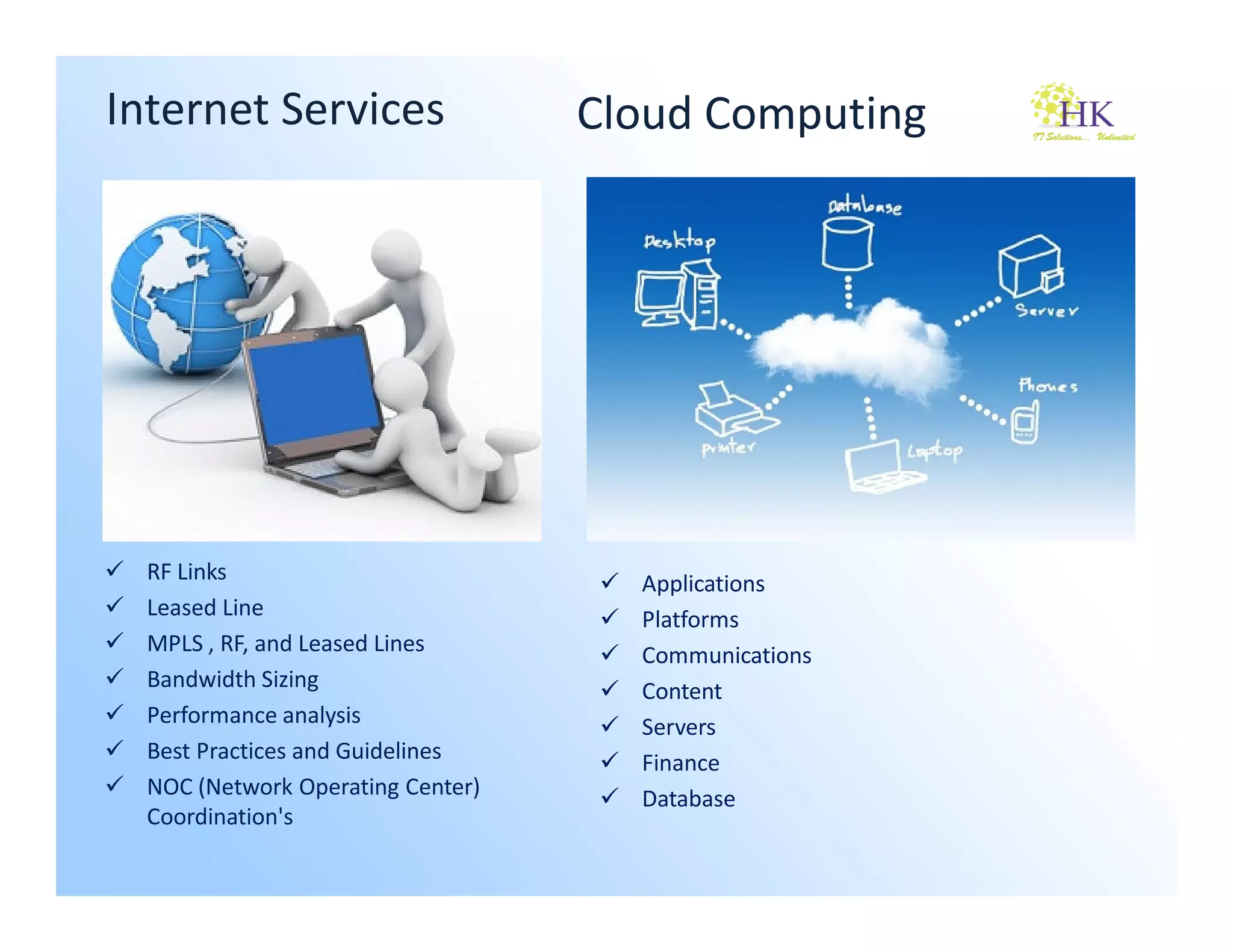Internet Services                  Cloud Computing




  RF Links                           Applications
  Leased Line                        Platforms
  MPLS , RF, and Leased Lines        Communications
  Bandwidth Sizing                   Content
  Performance analysis               Servers
  Best Practices and Guidelines      Finance
  NOC (Network Operating Center)     Database
  Coordination's
 