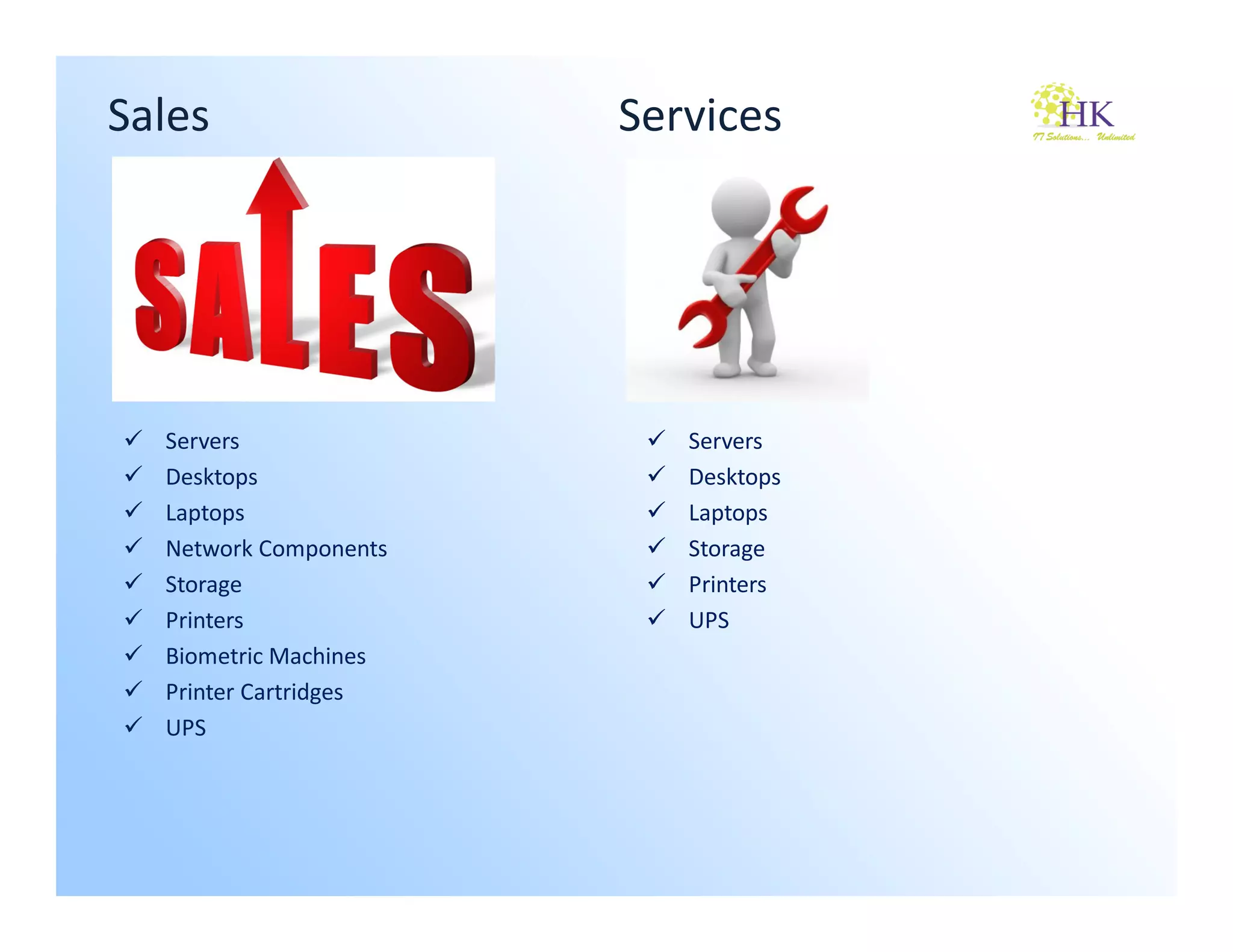 Sales                  Services




  Servers                 Servers
  Desktops                Desktops
  Laptops                 Laptops
  Network Components      Storage
  Storage                 Printers
  Printers                UPS
  Biometric Machines
  Printer Cartridges
  UPS
 
