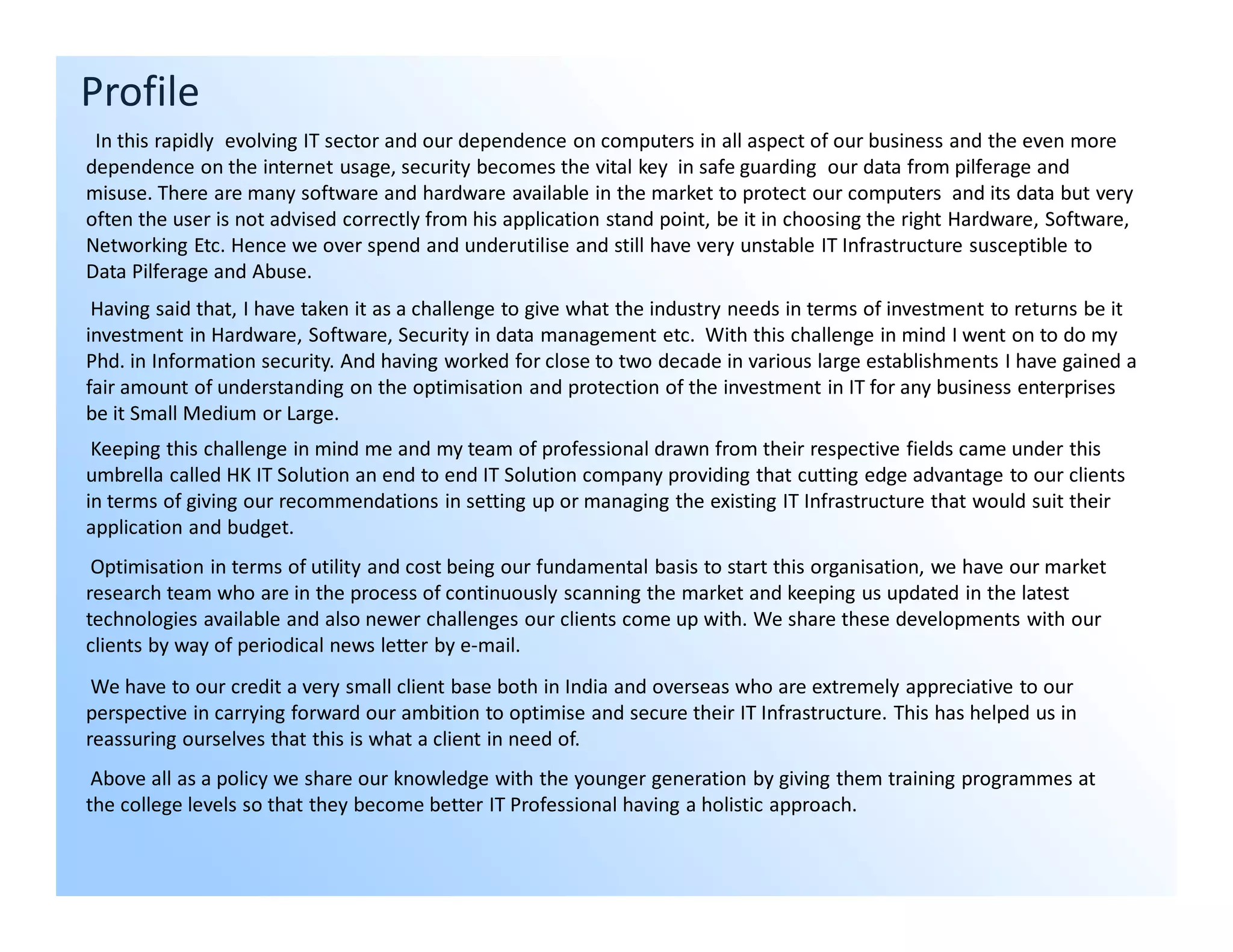 Profile
 In this rapidly evolving IT sector and our dependence on computers in all aspect of our business and the even more
dependence on the internet usage, security becomes the vital key in safe guarding our data from pilferage and
misuse. There are many software and hardware available in the market to protect our computers and its data but very
often the user is not advised correctly from his application stand point, be it in choosing the right Hardware, Software,
Networking Etc. Hence we over spend and underutilise and still have very unstable IT Infrastructure susceptible to
Data Pilferage and Abuse.
 Having said that, I have taken it as a challenge to give what the industry needs in terms of investment to returns be it
investment in Hardware, Software, Security in data management etc. With this challenge in mind I went on to do my
Phd. in Information security. And having worked for close to two decade in various large establishments I have gained a
fair amount of understanding on the optimisation and protection of the investment in IT for any business enterprises
be it Small Medium or Large.
 Keeping this challenge in mind me and my team of professional drawn from their respective fields came under this
umbrella called HK IT Solution an end to end IT Solution company providing that cutting edge advantage to our clients
in terms of giving our recommendations in setting up or managing the existing IT Infrastructure that would suit their
application and budget.
 Optimisation in terms of utility and cost being our fundamental basis to start this organisation, we have our market
research team who are in the process of continuously scanning the market and keeping us updated in the latest
technologies available and also newer challenges our clients come up with. We share these developments with our
clients by way of periodical news letter by e-mail.
 We have to our credit a very small client base both in India and overseas who are extremely appreciative to our
perspective in carrying forward our ambition to optimise and secure their IT Infrastructure. This has helped us in
reassuring ourselves that this is what a client in need of.
 Above all as a policy we share our knowledge with the younger generation by giving them training programmes at
the college levels so that they become better IT Professional having a holistic approach.
 