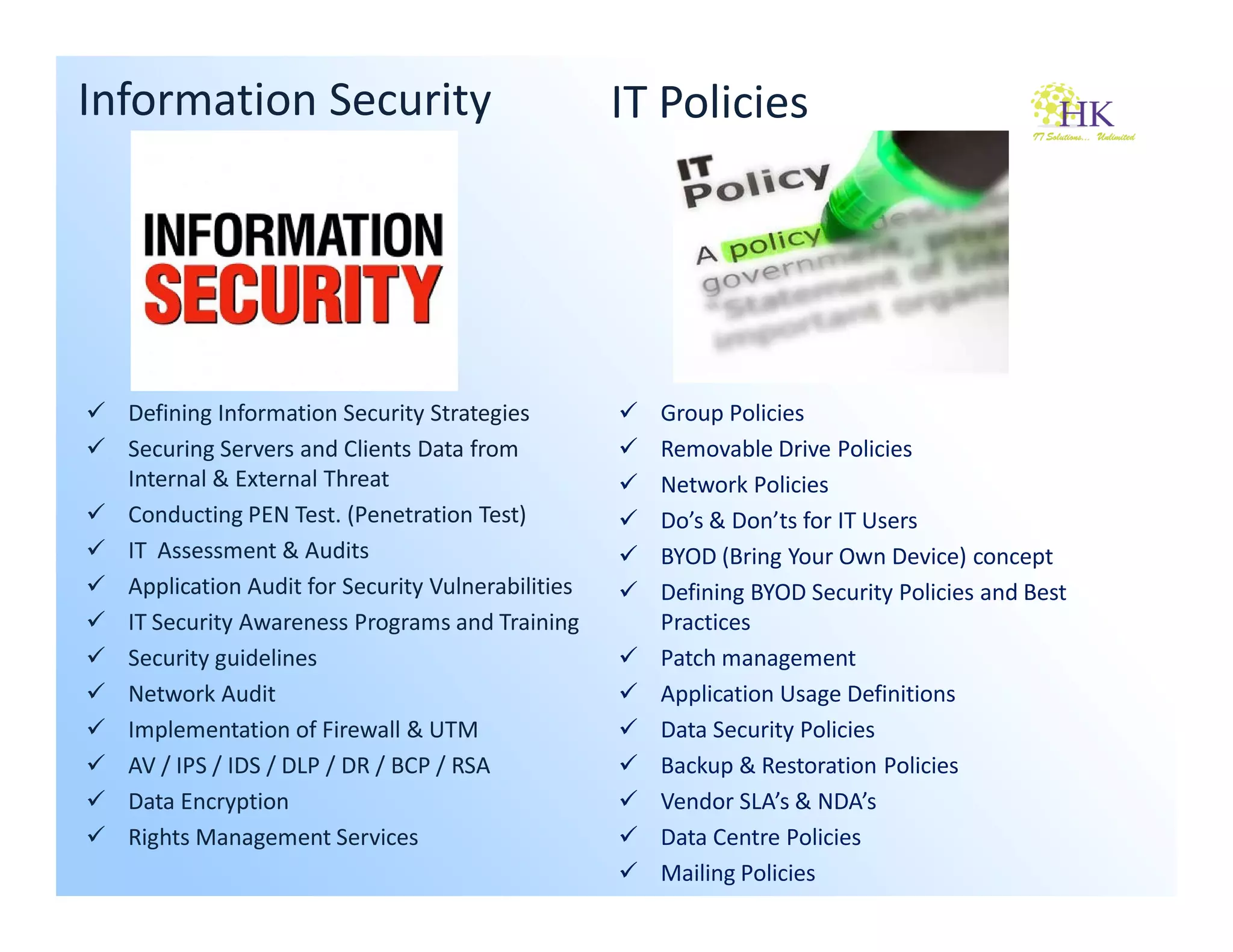 Information Security                               IT Policies




  Defining Information Security Strategies           Group Policies
  Securing Servers and Clients Data from             Removable Drive Policies
  Internal & External Threat                         Network Policies
  Conducting PEN Test. (Penetration Test)            Do’s & Don’ts for IT Users
  IT Assessment & Audits                             BYOD (Bring Your Own Device) concept
  Application Audit for Security Vulnerabilities     Defining BYOD Security Policies and Best
  IT Security Awareness Programs and Training        Practices
  Security guidelines                                Patch management
  Network Audit                                      Application Usage Definitions
  Implementation of Firewall & UTM                   Data Security Policies
  AV / IPS / IDS / DLP / DR / BCP / RSA              Backup & Restoration Policies
  Data Encryption                                    Vendor SLA’s & NDA’s
  Rights Management Services                         Data Centre Policies
                                                     Mailing Policies
 