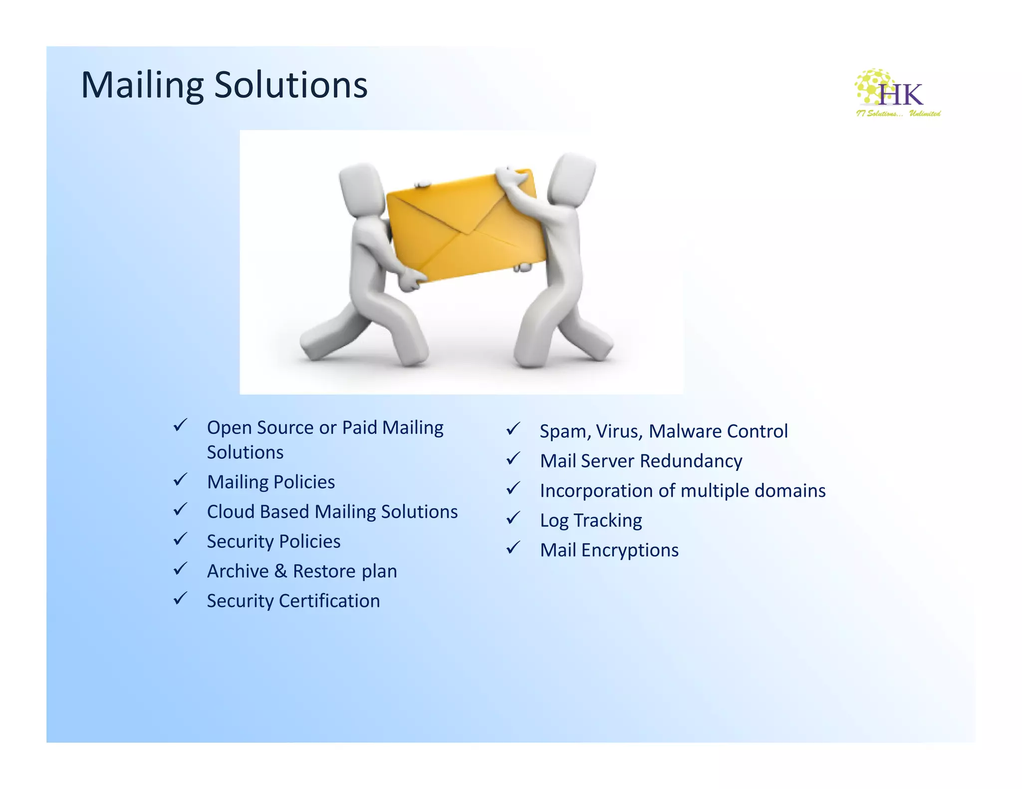 Mailing Solutions




       Open Source or Paid Mailing     Spam, Virus, Malware Control
       Solutions                       Mail Server Redundancy
       Mailing Policies                Incorporation of multiple domains
       Cloud Based Mailing Solutions   Log Tracking
       Security Policies               Mail Encryptions
       Archive & Restore plan
       Security Certification
 