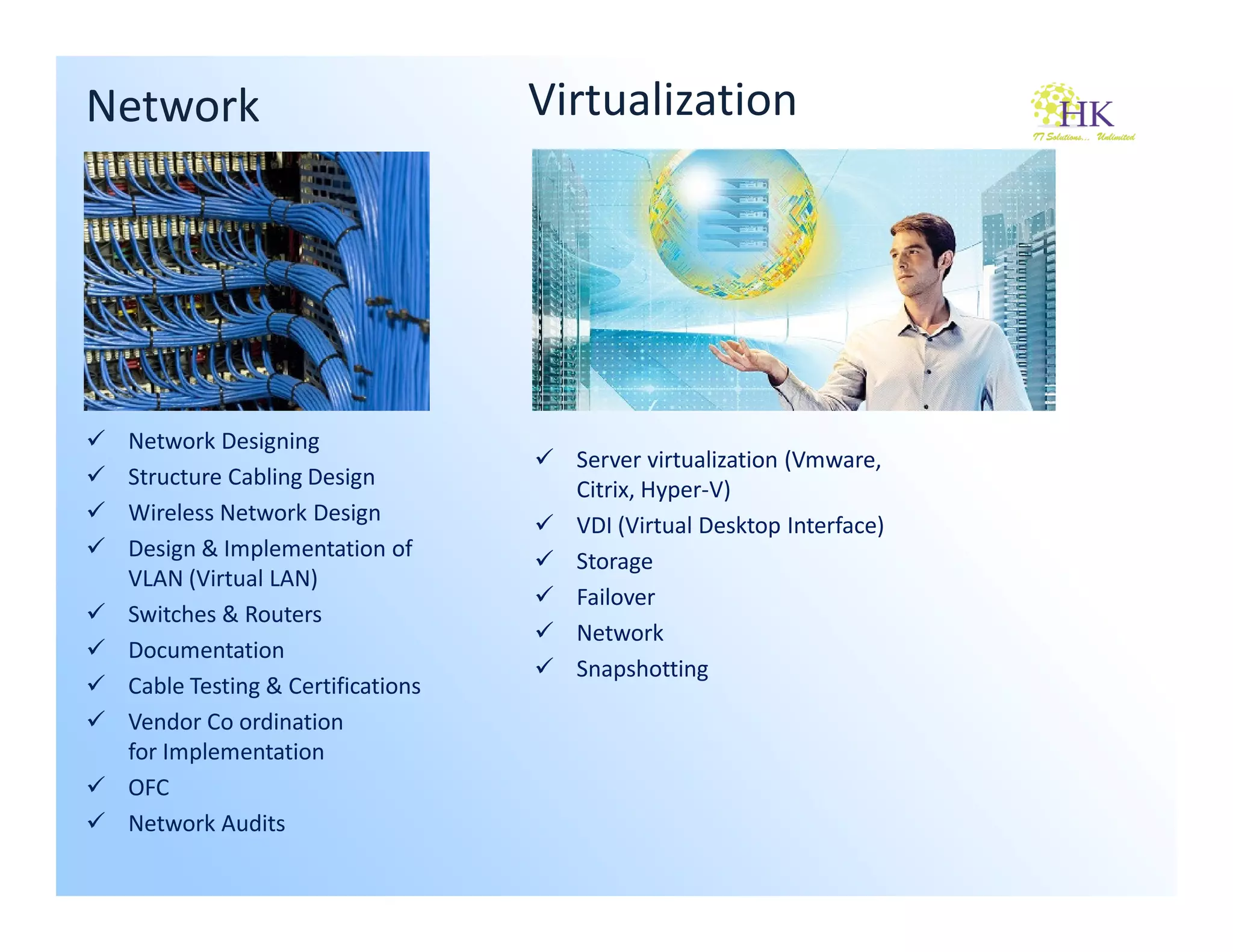 Network                           Virtualization




 Network Designing
                                    Server virtualization (Vmware,
 Structure Cabling Design
                                    Citrix, Hyper-V)
 Wireless Network Design
                                    VDI (Virtual Desktop Interface)
 Design & Implementation of
                                    Storage
 VLAN (Virtual LAN)
                                    Failover
 Switches & Routers
                                    Network
 Documentation
                                    Snapshotting
 Cable Testing & Certifications
 Vendor Co ordination
 for Implementation
 OFC
 Network Audits
 
