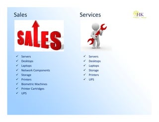Sales                  Services




  Servers                 Servers
  Desktops                Desktops
  Laptops                 Laptops
  Network Components      Storage
  Storage                 Printers
  Printers                UPS
  Biometric Machines
  Printer Cartridges
  UPS
 