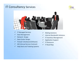 IT Consultancy Services




        IT Managed Services               Mailing Solutions
        Data Management                   Internet Bandwidth Solutions
        Network Design                    IT Inventory Management
        Data Center Design                Application Support
        Firewall (Hardware/Software)      IT Outsource
        ASC (Annual Service Contract)     IT Road Map
        Help Desk and Ticketing Systems
 