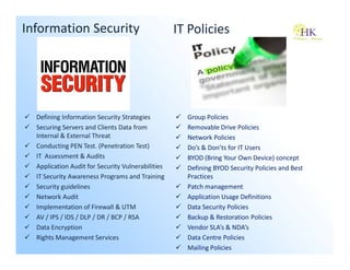 Information Security                               IT Policies




  Defining Information Security Strategies           Group Policies
  Securing Servers and Clients Data from             Removable Drive Policies
  Internal & External Threat                         Network Policies
  Conducting PEN Test. (Penetration Test)            Do’s & Don’ts for IT Users
  IT Assessment & Audits                             BYOD (Bring Your Own Device) concept
  Application Audit for Security Vulnerabilities     Defining BYOD Security Policies and Best
  IT Security Awareness Programs and Training        Practices
  Security guidelines                                Patch management
  Network Audit                                      Application Usage Definitions
  Implementation of Firewall & UTM                   Data Security Policies
  AV / IPS / IDS / DLP / DR / BCP / RSA              Backup & Restoration Policies
  Data Encryption                                    Vendor SLA’s & NDA’s
  Rights Management Services                         Data Centre Policies
                                                     Mailing Policies
 