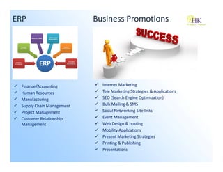 ERP                        Business Promotions




 Finance/Accounting          Internet Marketing
 Human Resources             Tele Marketing Strategies & Applications
 Manufacturing               SEO (Search Engine Optimization)
 Supply Chain Management     Bulk Mailing & SMS
 Project Management          Social Networking Site links
 Customer Relationship       Event Management
 Management                  Web Design & hosting
                             Mobility Applications
                             Present Marketing Strategies
                             Printing & Publishing
                             Presentations
 