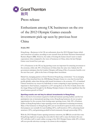 Press release

Enthusiasm among UK businesses on the eve
of the 2012 Olympic Games exceeds
investment pick-up seen by previous host
China
26 July 2012

Hong Kong – Businesses in the UK are enthusiastic about the 2012 Olympic Games which
start tomorrow in London, according to new research from the Grant Thornton International
Business Report (IBR). However, the reality of hosting the Games doesn’t seem to match
expectations when compared to the views of businesses in China, where the last Olympic
Games were hosted four years ago.

61% of businesses in the UK say big sporting events are important for attracting investment to
the economy, while only 38% of businesses in China share the same view. Indeed, the UK
government anticipates that the London Olympics will bring £13bn of economic benefits over
the next four years - £6bn in the form of foreign direct investment.

Daniel Lin, managing partner at Grant Thornton Hong Kong, commented, “As an emerging
market, China benefited from the 2008 Beijing Olympics Games in a way that boosted their
profile globally, rather than driving solid inward investment to the economy. 51% of mainland
Chinese businesses say success by individuals or teams competing in major sporting events is
important to their business, compared to a 21% among those in the UK. It clearly shows that
the image-lifting result brought by the Beijing Olympics Games is far more significant than the
actual business growth in China.”

Sporting events are not key to attract investments in Hong Kong
Due to the level of investment required to build and maintain sporting facilities and the low
participation rate at international sporting events, Hong Kong businesses do not see great
opportunities for the economy from hosting major sporting events. Only 38% of business
leaders in Hong Kong believe major sporting events are important in attracting investment.
Many of the businesses in Hong Kong (42%) are not involved in sport; for those involved,
their purposes are normally for team building (36%), staff incentives (32%), enhancing brand
awareness (32%), and generating goodwill in local community through sponsorship (32%).

With the 2012 Olympic Games opening ceremony tomorrow, the IBR also reveals that some
Hong Kong employers are going the extra mile for their staff to enjoy the Games this year -
32% will allow staff to watch online coverage of the 2012 Olympic Games while 22% of them
will even provide television coverage to be shown in the workplace.
 
