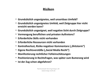 Risiken

• Grundsätzlich ungeeignetes, weil unseriöses Umfeld?
• Grundsätzlich ungeeignetes Umfeld, weil Zielgruppe hier nicht
  erreicht werden kann?
• Grundsätzlich ungeeignet, weil negative Sicht durch Zielgruppe?
• Vermengung beruflichen und privaten Auftretens?
• Erforderliche Skills nicht vorhanden
• Erforderliche Ressourcen nicht vorhanden
• Kontrollverlust, Risiko negativer Kommentare („Shitstorm“)
• Eigene Rechtsverstöße („Social Media Recht“)
• Manifestierung rechtlicher Fehleinschätzungen
• Positionierung in Rechtsfragen, was später zum Bumerang wird
• Ist der Zug schon abgefahren?

                   Rechtsanwalt Henning Krieg LL.M.
                         www.kriegs-recht.de
 