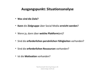 Ausgangspunkt: Situationsanalyse

• Was sind die Ziele?

• Kann die Zielgruppe über Social Media erreicht werden?

• Wenn ja, dann über welche Plattform(en)?

• Sind die erforderlichen persönlichen Fähigkeiten vorhanden?

• Sind die erforderlichen Ressourcen vorhanden?

• Ist die Motivation vorhanden?


                   Rechtsanwalt Henning Krieg LL.M.
                         www.kriegs-recht.de
 