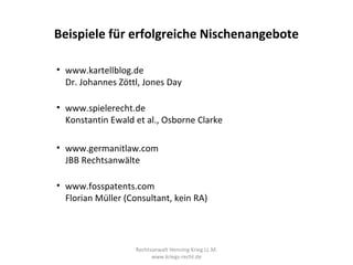 Beispiele für erfolgreiche Nischenangebote

• www.kartellblog.de
  Dr. Johannes Zöttl, Jones Day

• www.spielerecht.de
  Konstantin Ewald et al., Osborne Clarke

• www.germanitlaw.com
  JBB Rechtsanwälte

• www.fosspatents.com
  Florian Müller (Consultant, kein RA)




                   Rechtsanwalt Henning Krieg LL.M.
                         www.kriegs-recht.de
 