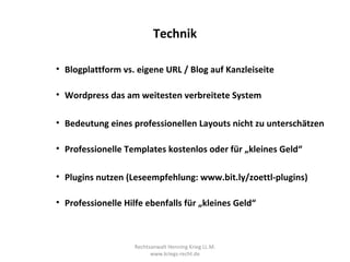 Technik

• Blogplattform vs. eigene URL / Blog auf Kanzleiseite

• Wordpress das am weitesten verbreitete System

• Bedeutung eines professionellen Layouts nicht zu unterschätzen

• Professionelle Templates kostenlos oder für „kleines Geld“

• Plugins nutzen (Leseempfehlung: www.bit.ly/zoettl-plugins)

• Professionelle Hilfe ebenfalls für „kleines Geld“



                    Rechtsanwalt Henning Krieg LL.M.
                          www.kriegs-recht.de
 