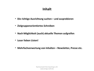 Inhalt

• Die richtige Ausrichtung suchen – und ausprobieren

• Zielgruppenorientiertes Schreiben

• Nach Möglichkeit (auch) aktuelle Themen aufgreifen

• Leser lieben Listen!

• Mehrfachverwertung von Inhalten – Newsletter, Presse etc.




                   Rechtsanwalt Henning Krieg LL.M.
                         www.kriegs-recht.de
 