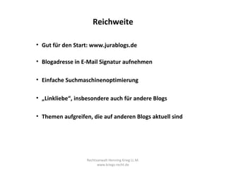 Reichweite

• Gut für den Start: www.jurablogs.de

• Blogadresse in E-Mail Signatur aufnehmen

• Einfache Suchmaschinenoptimierung

• „Linkliebe“, insbesondere auch für andere Blogs

• Themen aufgreifen, die auf anderen Blogs aktuell sind




                   Rechtsanwalt Henning Krieg LL.M.
                         www.kriegs-recht.de
 