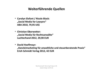 Weiterführende Quellen

• Carolyn Elefant / Nicole Black:
  „Social Media for Lawyers“
  ABA 2010, 79,95 US$

• Christian Oberwetter:
  „Social Media für Rechtsanwälte“
  Luchterhand 2012, 39,90 EUR

• David Hoeflmayr:
  „Kanzleimarketing für anwaltliche und steuerberatende Praxis“
  Erich Schmidt Verlag 2012, 42 EUR




                   Rechtsanwalt Henning Krieg LL.M.
                         www.kriegs-recht.de
 