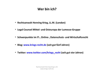 Wer bin ich?


• Rechtsanwalt Henning Krieg, LL.M. (London)

• Legal Counsel Mittel- und Osteuropa der Lumesse-Gruppe

• Schwerpunkte im IT-, Online-, Datenschutz- und Wirtschaftsrecht

• Blog: www.kriegs-recht.de (seit gut fünf Jahren)

• Twitter: www.twitter.com/kriegs_recht (seit gut vier Jahren)




                   Rechtsanwalt Henning Krieg LL.M.
                         www.kriegs-recht.de
 