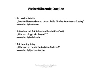 Weiterführende Quellen

• Dr. Volker Meise:
  „Soziale Netzwerke und deren Rolle für das Anwaltsmarketing“
  www.bit.ly/drmeise

• Interview mit RA Sebastian Dosch (PodCast):
  „Warum bloggt ein Anwalt?“
  www.bit.ly/sebdosch

• RA Henning Krieg
  „Wie nutzen deutsche Juristen Twitter?“
  www.bit.ly/juristentwitter




                  Rechtsanwalt Henning Krieg LL.M.
                        www.kriegs-recht.de
 