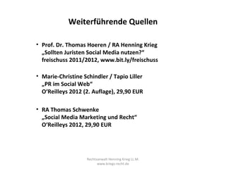 Weiterführende Quellen

• Prof. Dr. Thomas Hoeren / RA Henning Krieg
  „Sollten Juristen Social Media nutzen?“
  freischuss 2011/2012, www.bit.ly/freischuss

• Marie-Christine Schindler / Tapio Liller
  „PR im Social Web“
  O‘Reilleys 2012 (2. Auflage), 29,90 EUR

• RA Thomas Schwenke
  „Social Media Marketing und Recht“
  O‘Reilleys 2012, 29,90 EUR




                   Rechtsanwalt Henning Krieg LL.M.
                         www.kriegs-recht.de
 