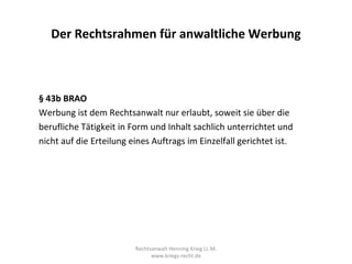 Der Rechtsrahmen für anwaltliche Werbung



§ 43b BRAO
Werbung ist dem Rechtsanwalt nur erlaubt, soweit sie über die
berufliche Tätigkeit in Form und Inhalt sachlich unterrichtet und
nicht auf die Erteilung eines Auftrags im Einzelfall gerichtet ist.




                         Rechtsanwalt Henning Krieg LL.M.
                               www.kriegs-recht.de
 