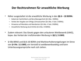 Der Rechtsrahmen für anwaltliche Werbung

•   Näher ausgestaltet ist die anwaltliche Werbung in den §§ 6 – 10 BORA:
     –   Gebot der Sachlichkeit und Berufsbezogenheit (§ 6 Abs. I BORA);
     –   Verbot der Angabe von Erfolgs-/Umsatzzahlen (§ 6 Abs. II Satz 1 BORA);
     –   Hinweise auf Mandate und Mandanten (§ 6 Abs. II Satz 2 BORA);
     –   Anwaltliche Werbung durch Dritte (§ 6 Abs. III BORA).


•   Zudem relevant: Das Gesetz gegen den unlauteren Wettbewerb (UWG),
    bspw. das Verbot der irreführenden Werbung in §§ 3, 5 UWG.

•   § 43b BRAO und §§ 6-10 BORA sind Marktverhaltensregelungen im Sinne
    von § 4 Nr. 11 UWG; ein Verstoß ist wettbewerbswidrig und kann
    Unterlassungsansprüche nach sich ziehen.



                                   Rechtsanwalt Henning Krieg LL.M.
                                         www.kriegs-recht.de
 