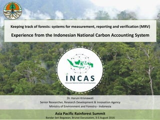 Dr. Haruni Krisnawati
Senior Researcher, Research Development & Innovation Agency
Ministry of Environment and Forestry - Indonesia
Asia Pacific Rainforest Summit
Bandar Seri Begawan, Brunei Darussalam, 3-5 August 2016
Keeping track of forests: systems for measurement, reporting and verification (MRV)
Experience from the Indonesian National Carbon Accounting System
 