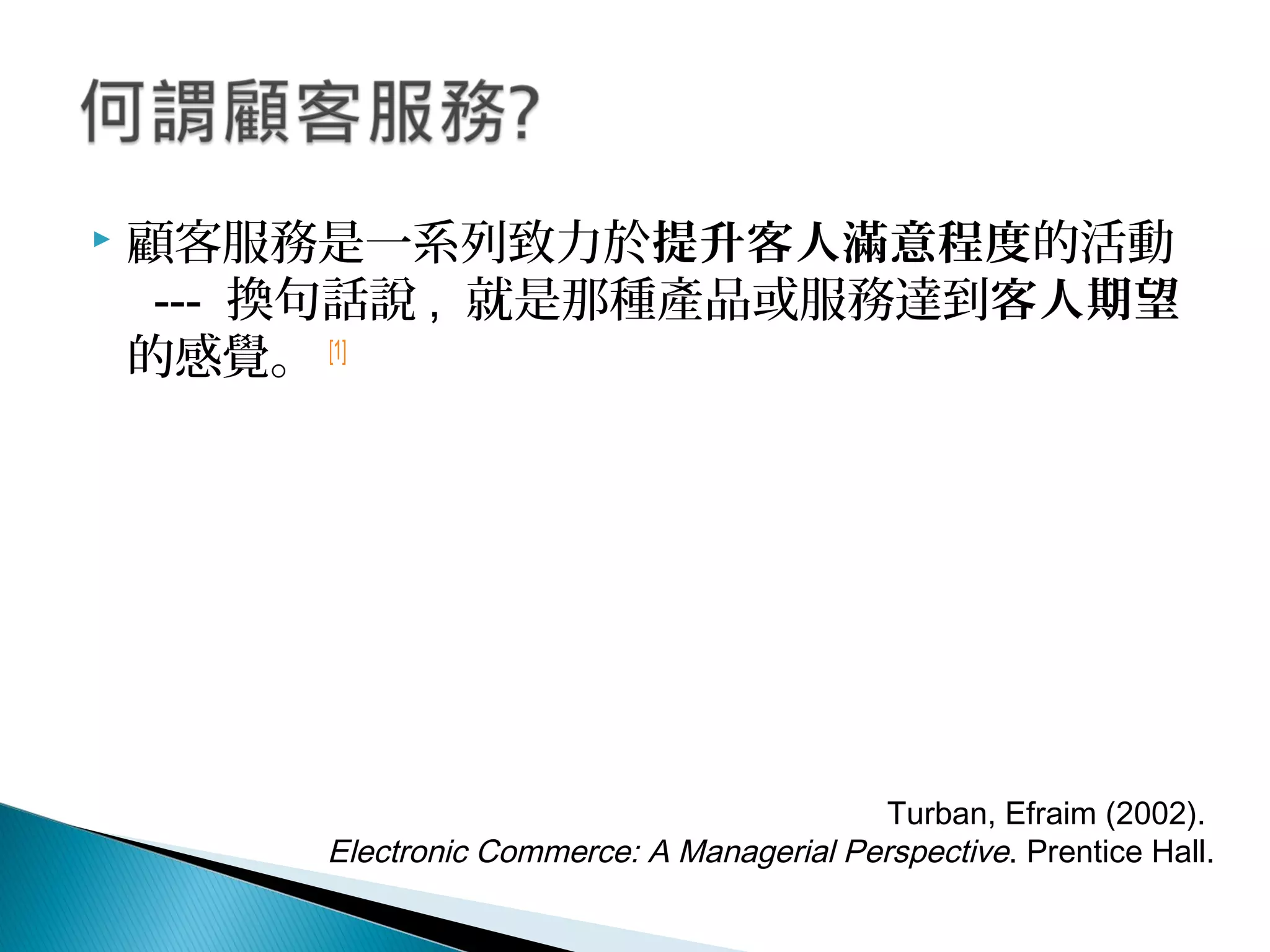  顧客服務是一系列致力於提升客人滿意程度的活動
--- 換句話說 , 就是那種產品或服務達到客人期望
的感覺。 [1]
 
Turban, Efraim (2002). 
Electronic Commerce: A Managerial Perspective. Prentice Hall.
 