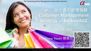 「M」- 世代客戶管理策略
Customer Management
Strategy in MobileAGE
May 26, 2015
Matthew Kwan 關廣智
Adams Company Limited
www.facebook.com/matthew.news
The Hong Kong Retail Management Association Seminar
Confidential. Copyright © 2016. Adams Company Limited. 1
Picture Source: https://www.flickr.com/photos/rodeime/15627238721
 